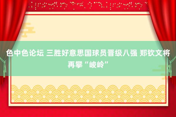 色中色论坛 三胜好意思国球员晋级八强 郑钦文将再攀“峻岭”