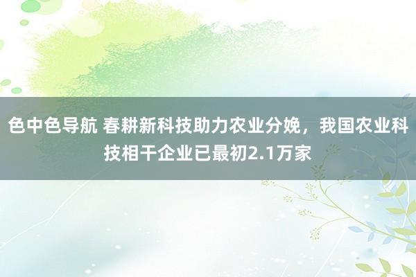 色中色导航 春耕新科技助力农业分娩，我国农业科技相干企业已最初2.1万家