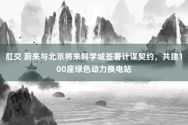 肛交 蔚来与北京将来科学城签署计谋契约，共建100座绿色动力换电站
