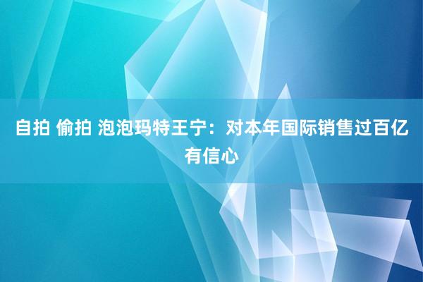 自拍 偷拍 泡泡玛特王宁：对本年国际销售过百亿有信心