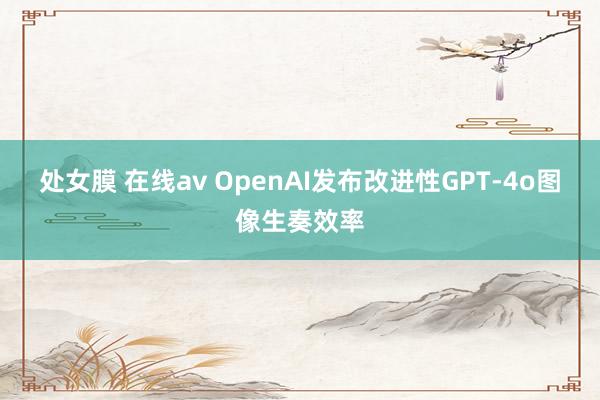 处女膜 在线av OpenAI发布改进性GPT-4o图像生奏效率