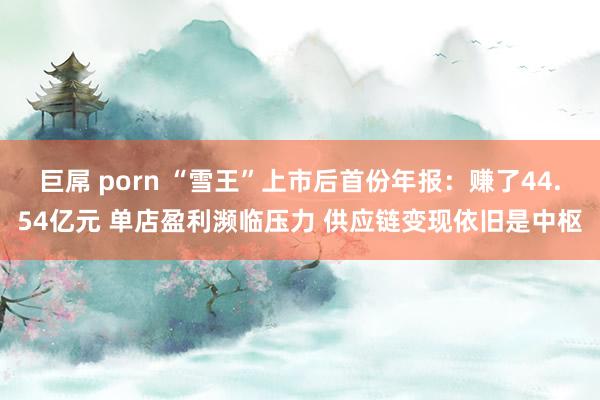 巨屌 porn “雪王”上市后首份年报：赚了44.54亿元 单店盈利濒临压力 供应链变现依旧是中枢