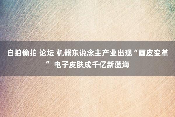 自拍偷拍 论坛 机器东说念主产业出现“画皮变革” 电子皮肤成千亿新蓝海