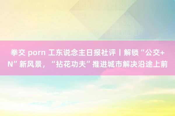 拳交 porn 工东说念主日报社评丨解锁“公交+N”新风景，“拈花功夫”推进城市解决沿途上前