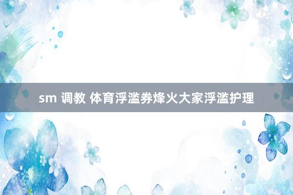 sm 调教 体育浮滥券烽火大家浮滥护理