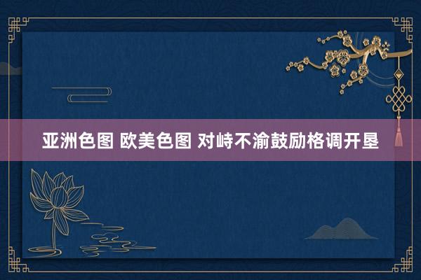 亚洲色图 欧美色图 对峙不渝鼓励格调开垦