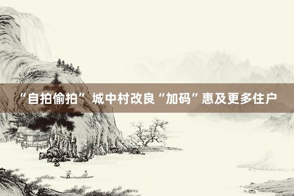“自拍偷拍” 城中村改良“加码”惠及更多住户