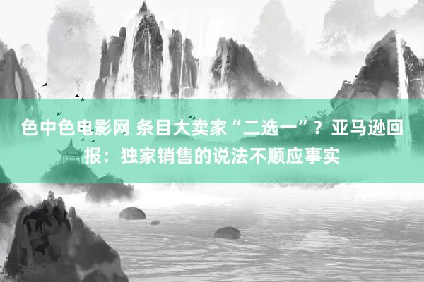 色中色电影网 条目大卖家“二选一”？亚马逊回报：独家销售的说法不顺应事实