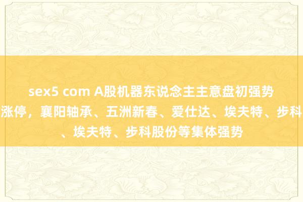 sex5 com A股机器东说念主主意盘初强势！中淘气德一字涨停，襄阳轴承、五洲新春、爱仕达、埃夫特、步科股份等集体强势