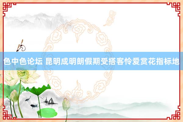 色中色论坛 昆明成明朗假期受搭客怜爱赏花指标地
