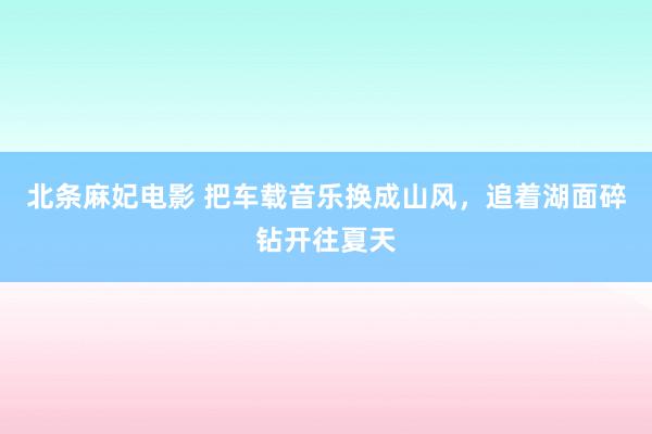 北条麻妃电影 把车载音乐换成山风，追着湖面碎钻开往夏天