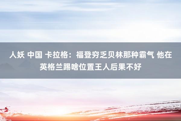 人妖 中国 卡拉格：福登穷乏贝林那种霸气 他在英格兰踢啥位置王人后果不好