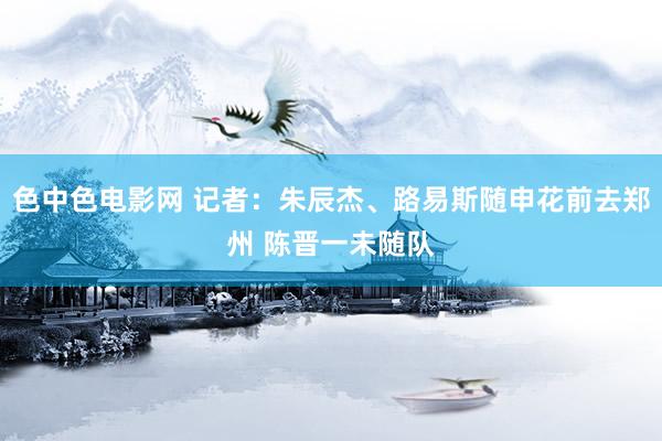 色中色电影网 记者：朱辰杰、路易斯随申花前去郑州 陈晋一未随队