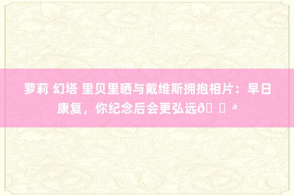 萝莉 幻塔 里贝里晒与戴维斯拥抱相片：早日康复，你纪念后会更弘远💪