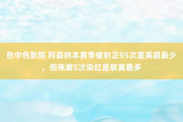 色中色影院 阿森纳本赛季被射正95次是英超最少，但琢磨5次染红是联赛最多