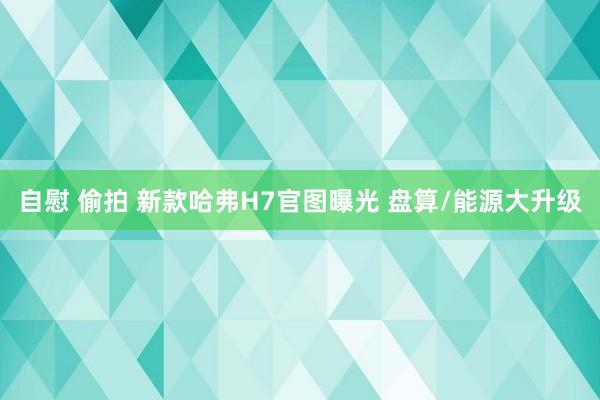 自慰 偷拍 新款哈弗H7官图曝光 盘算/能源大升级
