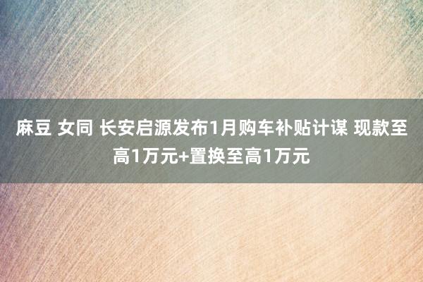 麻豆 女同 长安启源发布1月购车补贴计谋 现款至高1万元+置换至高1万元