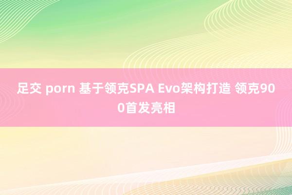 足交 porn 基于领克SPA Evo架构打造 领克900首发亮相
