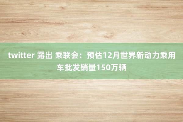 twitter 露出 乘联会：预估12月世界新动力乘用车批发销量150万辆