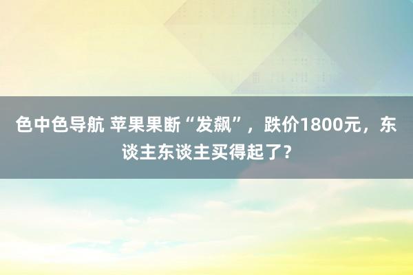 色中色导航 苹果果断“发飙”，跌价1800元，东谈主东谈主买得起了？