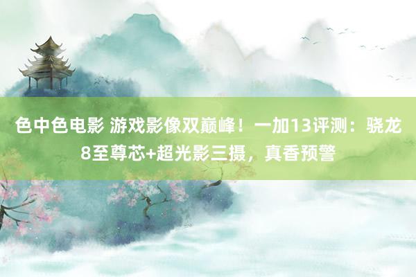 色中色电影 游戏影像双巅峰！一加13评测：骁龙8至尊芯+超光影三摄，真香预警