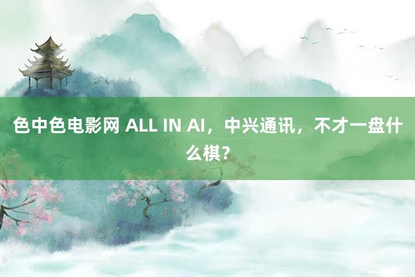 色中色电影网 ALL IN AI，中兴通讯，不才一盘什么棋？