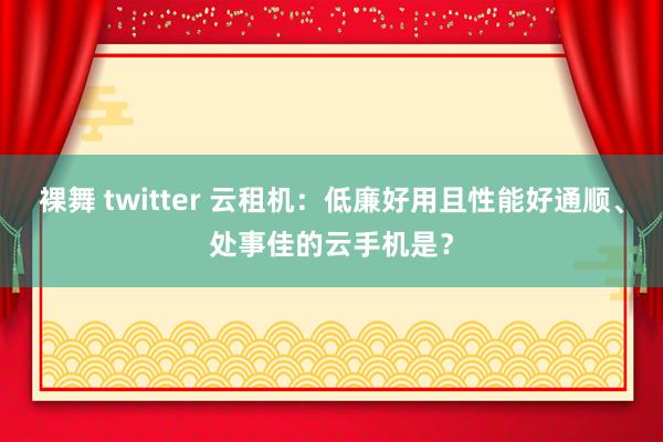 裸舞 twitter 云租机：低廉好用且性能好通顺、处事佳的云手机是？
