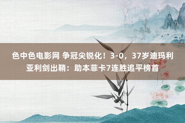 色中色电影网 争冠尖锐化！3-0，37岁迪玛利亚利剑出鞘：助本菲卡7连胜追平榜首