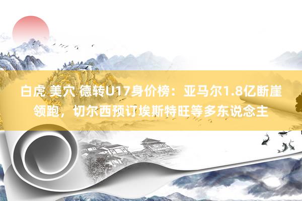 白虎 美穴 德转U17身价榜：亚马尔1.8亿断崖领跑，切尔西预订埃斯特旺等多东说念主