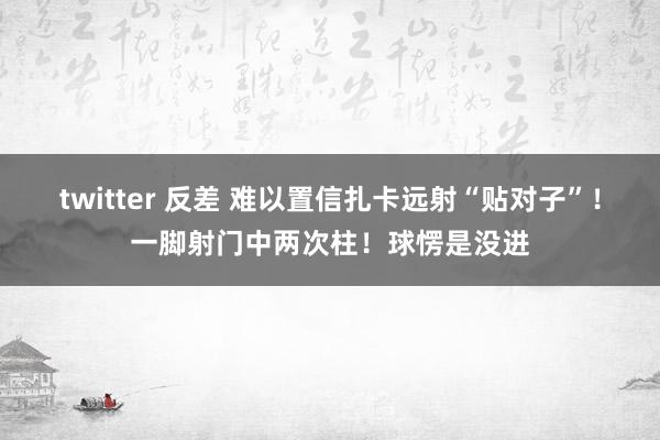 twitter 反差 难以置信扎卡远射“贴对子”！一脚射门中两次柱！球愣是没进