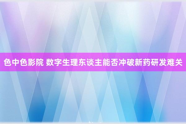 色中色影院 数字生理东谈主能否冲破新药研发难关