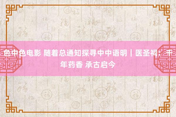 色中色电影 随着总通知探寻中中语明｜医圣祠：千年药香 承古启今
