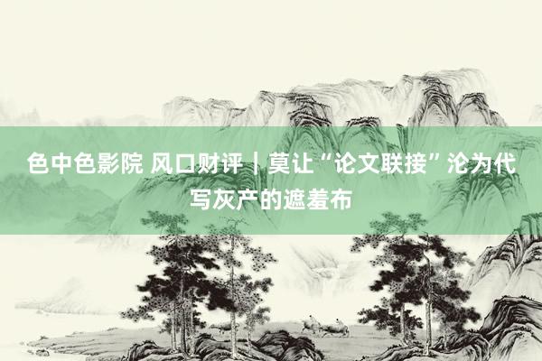 色中色影院 风口财评｜莫让“论文联接”沦为代写灰产的遮羞布