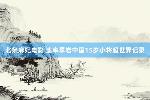北条麻妃电影 速率攀岩中国15岁小将超世界记录