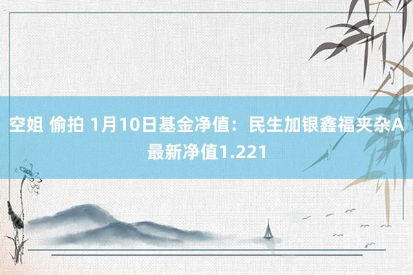 空姐 偷拍 1月10日基金净值：民生加银鑫福夹杂A最新净值1.221