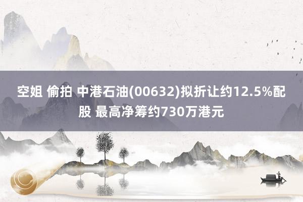 空姐 偷拍 中港石油(00632)拟折让约12.5%配股 最高净筹约730万港元