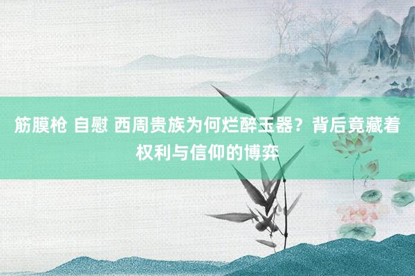 筋膜枪 自慰 西周贵族为何烂醉玉器？背后竟藏着权利与信仰的博弈