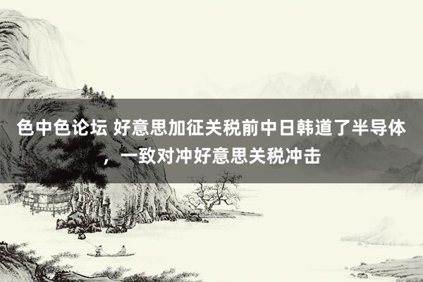 色中色论坛 好意思加征关税前中日韩道了半导体，一致对冲好意思关税冲击