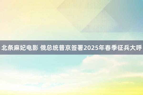 北条麻妃电影 俄总统普京签署2025年春季征兵大呼