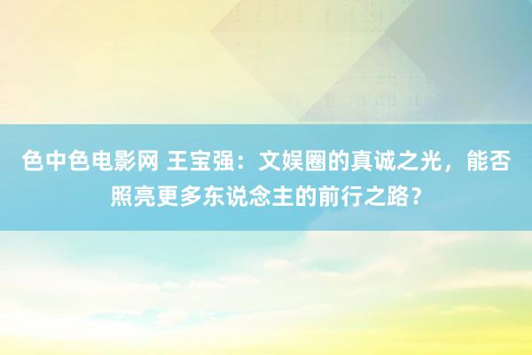 色中色电影网 王宝强：文娱圈的真诚之光，能否照亮更多东说念主的前行之路？