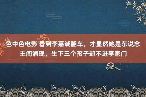 色中色电影 看到李嘉诚翻车，才显然她是东说念主间涌现，生下三个孩子却不进李家门