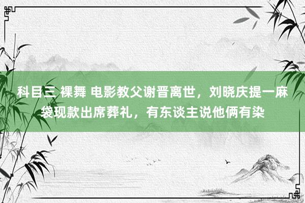 科目三 裸舞 电影教父谢晋离世，刘晓庆提一麻袋现款出席葬礼，有东谈主说他俩有染