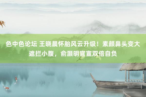 色中色论坛 王晓晨怀胎风云升级！素颜鼻头变大遮拦小腹，俞灏明官宣双倍自负