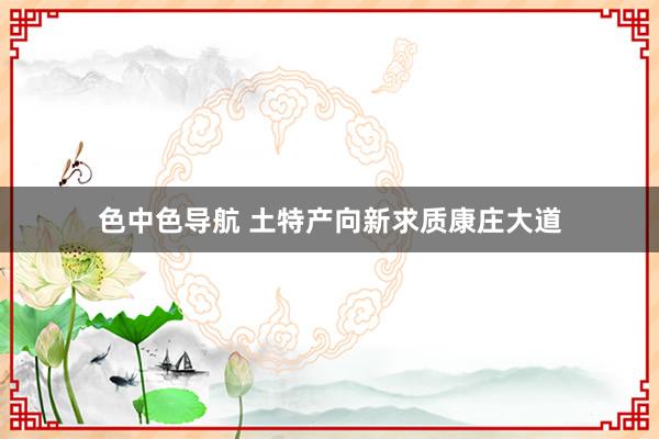 色中色导航 土特产向新求质康庄大道