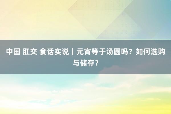 中国 肛交 食话实说｜元宵等于汤圆吗？如何选购与储存？