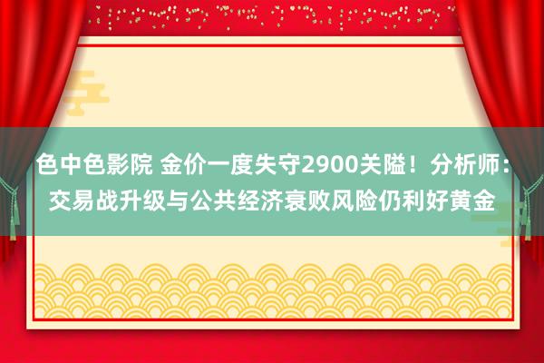 色中色影院 金价一度失守2900关隘！分析师：交易战升级与公共经济衰败风险仍利好黄金