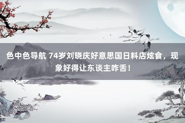 色中色导航 74岁刘晓庆好意思国日料店炫食，现象好得让东谈主咋舌！