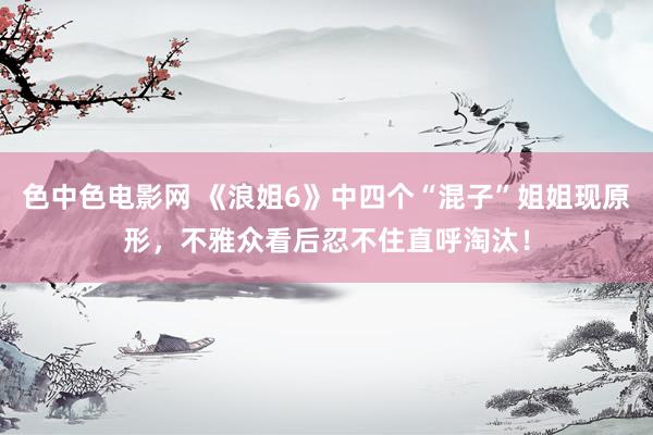 色中色电影网 《浪姐6》中四个“混子”姐姐现原形，不雅众看后忍不住直呼淘汰！