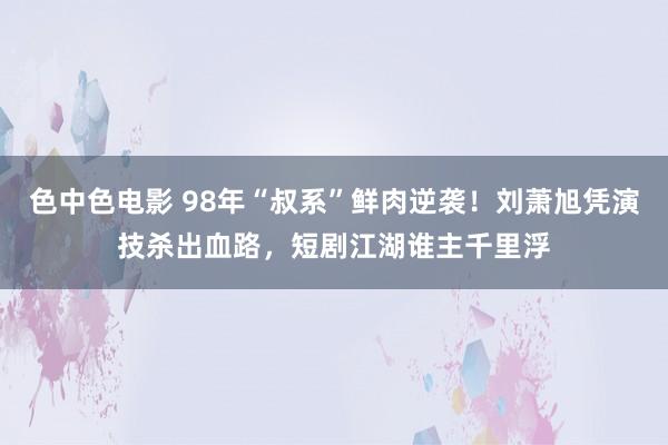 色中色电影 98年“叔系”鲜肉逆袭！刘萧旭凭演技杀出血路，短剧江湖谁主千里浮