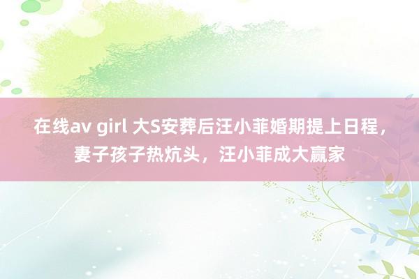 在线av girl 大S安葬后汪小菲婚期提上日程，妻子孩子热炕头，汪小菲成大赢家